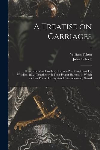 A Treatise on Carriages: Comprehending Coaches, Chariots, Phaetons, Curricles, Whiskies, &c.: Together With Their Proper Harness, in Which the Fair Prices of Every Article Are Accurately Stated; 1