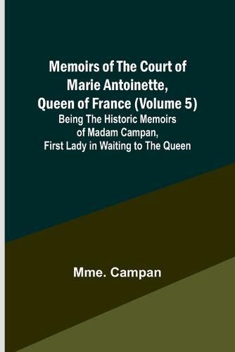 Memoirs of the Court of Marie Antoinette, Queen of France (Volume 5); Being the Historic Memoirs of Madam Campan, First Lady in Waiting to the Queen