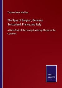 Cover image for The Spas of Belgium, Germany, Switzerland, France, and Italy: A Hand-Book of the principal watering Places on the Continent