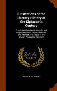 Cover image for Illustrations of the Literary History of the Eighteenth Century: Consisting of Authentic Memoirs and Original Letters of Eminent Persons; And Intended as a Sequel to the Literary Anecdotes, Volume 8