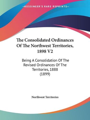 Cover image for The Consolidated Ordinances of the Northwest Territories, 1898 V2: Being a Consolidation of the Revised Ordinances of the Territories, 1888 (1899)