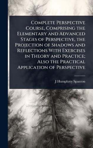 Complete Perspective Course, Comprising the Elementary and Advanced Stages of Perspective, the Projection of Shadows and Reflections With Exercises in Theory and Practice; Also the Practical Application of Perspective