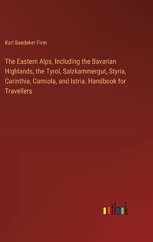 The Eastern Alps, Including the Bavarian Highlands, the Tyrol, Salzkammergut, Styria, Carinthia, Carniola, and Istria. Handbook for Travellers