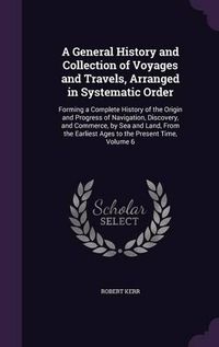 Cover image for A General History and Collection of Voyages and Travels, Arranged in Systematic Order: Forming a Complete History of the Origin and Progress of Navigation, Discovery, and Commerce, by Sea and Land, from the Earliest Ages to the Present Time, Volume 6