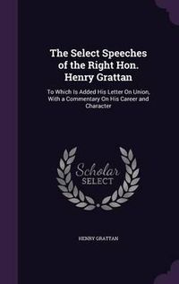 Cover image for The Select Speeches of the Right Hon. Henry Grattan: To Which Is Added His Letter on Union, with a Commentary on His Career and Character