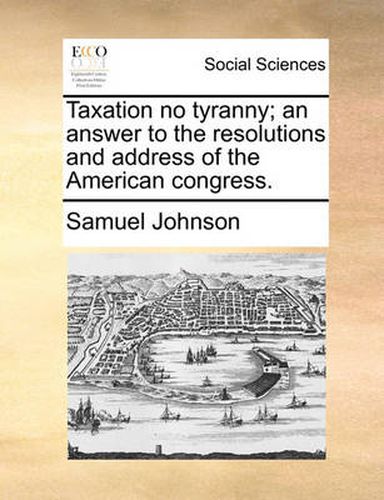 Cover image for Taxation No Tyranny; An Answer to the Resolutions and Address of the American Congress.