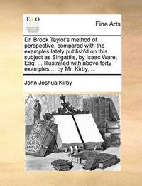 Cover image for Dr. Brook Taylor's Method of Perspective, Compared with the Examples Lately Publish'd on This Subject as Sirigatti's, by Isaac Ware, Esq; ... Illustrated with Above Forty Examples ... by Mr. Kirby, ...