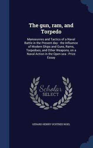 Cover image for The Gun, RAM, and Torpedo: Manoeuvres and Tactics of a Naval Battle in the Present Day: The Influence of Modern Ships and Guns, Rams, Torpedoes, and Other Weapons, on a Naval Action in the Open Sea: Prize Essay