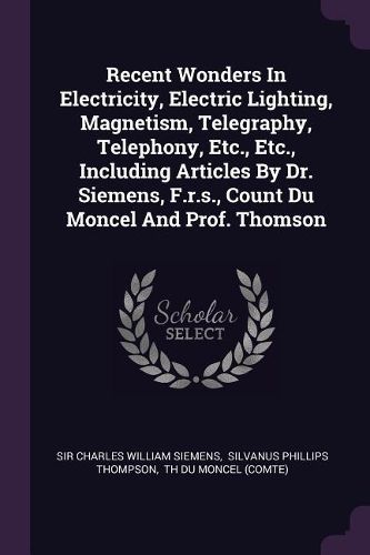Cover image for Recent Wonders In Electricity, Electric Lighting, Magnetism, Telegraphy, Telephony, Etc., Etc., Including Articles By Dr. Siemens, F.r.s., Count Du Moncel And Prof. Thomson