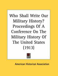 Cover image for Who Shall Write Our Military History? Proceedings of a Conference on the Military History of the United States (1913)