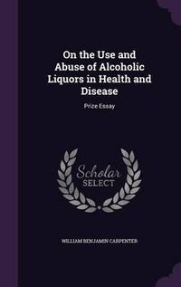 Cover image for On the Use and Abuse of Alcoholic Liquors in Health and Disease: Prize Essay