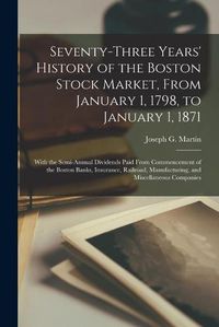 Cover image for Seventy-three Years' History of the Boston Stock Market, From January 1, 1798, to January 1, 1871; With the Semi-annual Dividends Paid From Commencement of the Boston Banks, Insurance, Railroad, Manufacturing, and Miscellaneous Companies