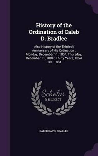 History of the Ordination of Caleb D. Bradlee: Also History of the Thirtieth Anniversary of His Ordination: Monday, December 11, 1854, Thursday, December 11, 1884: Thirty Years, 1854 - 30 - 1884