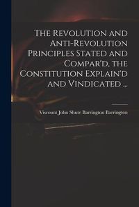 Cover image for The Revolution and Anti-revolution Principles Stated and Compar'd, the Constitution Explain'd and Vindicated ...