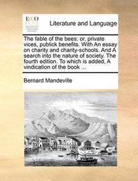 Cover image for The Fable of the Bees: Or, Private Vices, Publick Benefits. with an Essay on Charity and Charity-Schools. and a Search Into the Nature of Society. the Fourth Edition. to Which Is Added, a Vindication of the Book ...