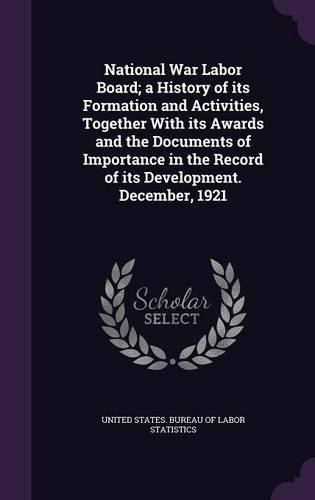 Cover image for National War Labor Board; A History of Its Formation and Activities, Together with Its Awards and the Documents of Importance in the Record of Its Development. December, 1921