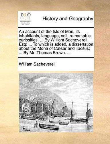 Cover image for An Account of the Isle of Man, Its Inhabitants, Language, Soil, Remarkable Curiosities, ... by William Sacheverell Esq; ... to Which Is Added, a Dissertation about the Mona of C]sar and Tacitus; ... by Mr. Thomas Brown. ...