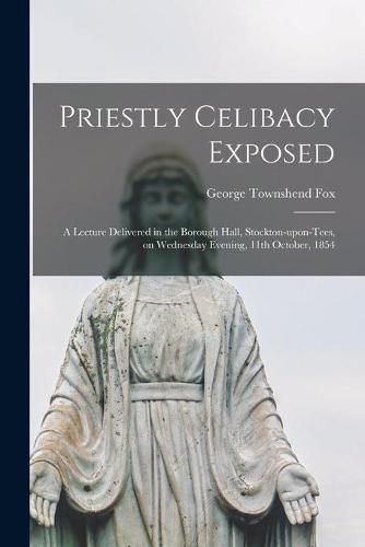 Priestly Celibacy Exposed: a Lecture Delivered in the Borough Hall, Stockton-upon-Tees, on Wednesday Evening, 11th October, 1854