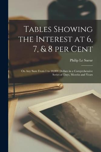 Cover image for Tables Showing the Interest at 6, 7, & 8 per Cent [microform]: on Any Sum From 1 to 10,000 Dollars in a Comprehensive Series of Days, Months and Years