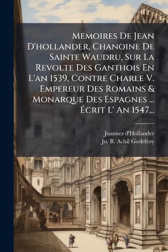 Cover image for Memoires De Jean D'hollander, Chanoine De Sainte Waudru, Sur La Revolte Des Ganthois En L'an 1539, Contre Charle V. Empereur Des Romains & Monarque Des Espagnes ... Ecrit L' An 1547...