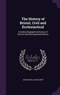 Cover image for The History of Bristol, Civil and Ecclesiastical: Including Biographical Notices of Eminent and Distinguished Natives