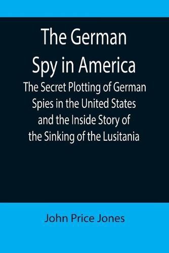 Cover image for The German Spy in America; The Secret Plotting of German Spies in the United States and the Inside Story of the Sinking of the Lusitania