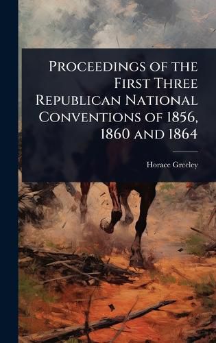 Cover image for Proceedings of the First Three Republican National Conventions of 1856, 1860 and 1864