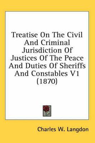 Cover image for Treatise on the Civil and Criminal Jurisdiction of Justices of the Peace and Duties of Sheriffs and Constables V1 (1870)