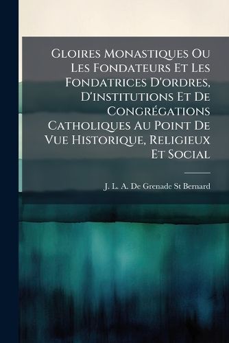 Cover image for Gloires Monastiques Ou Les Fondateurs Et Les Fondatrices D'Ordres, D'Institutions Et de Congr Gations Catholiques Au Point de Vue Historique, Religieux Et Social