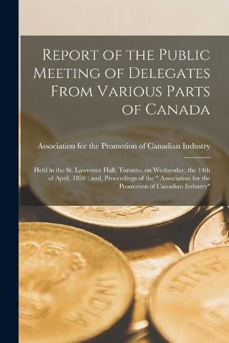 Report of the Public Meeting of Delegates From Various Parts of Canada [microform]: Held in the St. Lawrence Hall, Toronto, on Wednesday, the 14th of April, 1858: and, Proceedings of the Association for the Promotion of Canadian Industry