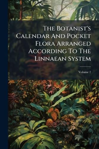 Cover image for The Botanist's Calendar and Pocket Flora Arranged According to the Linnaean System: To Which Are Added References to the Best Figures of British Plants, Volume 2