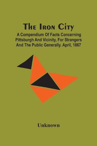 Cover image for The Iron City; A Compendium Of Facts Concerning Pittsburgh And Vicinity, For Strangers And The Public Generally. April, 1867