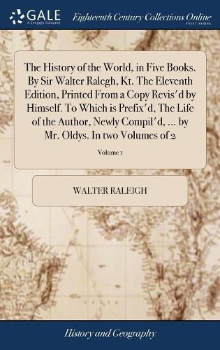 Cover image for The History of the World, in Five Books. By Sir Walter Ralegh, Kt. The Eleventh Edition, Printed From a Copy Revis'd by Himself. To Which is Prefix'd, The Life of the Author, Newly Compil'd, ... by Mr. Oldys. In two Volumes of 2; Volume 1