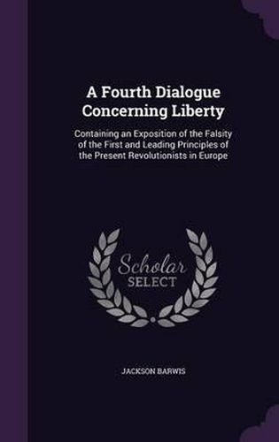 Cover image for A Fourth Dialogue Concerning Liberty: Containing an Exposition of the Falsity of the First and Leading Principles of the Present Revolutionists in Europe