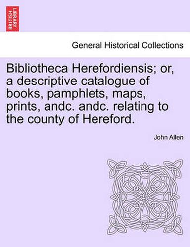 Bibliotheca Herefordiensis; Or, a Descriptive Catalogue of Books, Pamphlets, Maps, Prints, Andc. Andc. Relating to the County of Hereford.