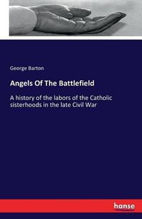 Cover image for Angels Of The Battlefield: A history of the labors of the Catholic sisterhoods in the late Civil War