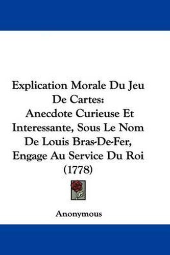 Cover image for Explication Morale Du Jeu De Cartes: Anecdote Curieuse Et Interessante, Sous Le Nom De Louis Bras-De-Fer, Engage Au Service Du Roi (1778)