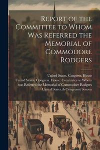 Cover image for Report of the Committee to Whom Was Referred the Memorial of Commodore Rodgers