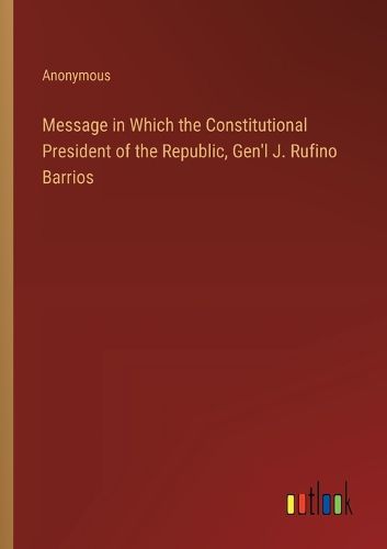 Message in Which the Constitutional President of the Republic, Gen'l J. Rufino Barrios