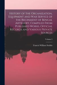 Cover image for History of the Organization, Equipment and War Service of the Reginment of Bengal Artillery, Compiled From Published Works, Official Records and Various Private Sources; Volume 3