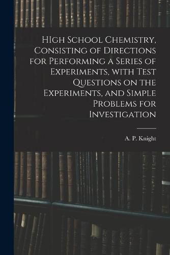 Cover image for HIgh School Chemistry, Consisting of Directions for Performing a Series of Experiments, With Test Questions on the Experiments, and Simple Problems for Investigation