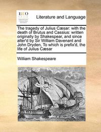 Cover image for The Tragedy of Julius C]sar: With the Death of Brutus and Cassius: Written Originally by Shakespear, and Since Alter'd by Sir William Davenant and John Dryden, to Which Is Prefix'd, the Life of Julius C]sar