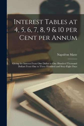 Cover image for Interest Tables at 4, 5, 6, 7, 8, 9 & 10 per Cent per Annum [microform]: Giving the Interest From One Dollar to One Hundred Thousand Dollars From One to Three Hundred and Sixty-eight Days