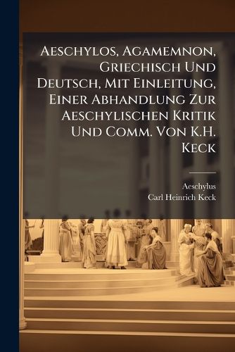 Cover image for Aeschylos, Agamemnon, Griechisch Und Deutsch, Mit Einleitung, Einer Abhandlung Zur Aeschylischen Kritik Und Comm. Von K.H. Keck