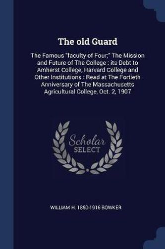 The Old Guard: The Famous Faculty of Four; The Mission and Future of the College: Its Debt to Amherst College, Harvard College and Other Institutions: Read at the Fortieth Anniversary of the Massachusetts Agricultural College, Oct. 2, 1907