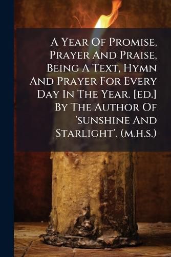 Cover image for A Year of Promise, Prayer and Praise, Being a Text, Hymn and Prayer for Every Day in the Year. [Ed.] by the Author of 'Sunshine and Starlight'. (M.H.S.).