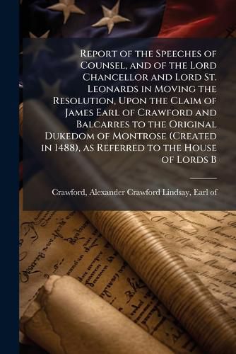 Cover image for Report of the Speeches of Counsel, and of the Lord Chancellor and Lord St. Leonards in Moving the Resolution, Upon the Claim of James Earl of Crawford and Balcarres to the Original Dukedom of Montrose (Created in 1488), as Referred to the House of Lords B