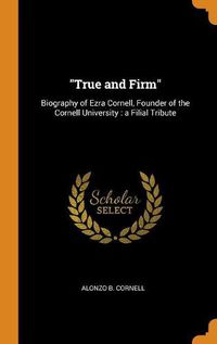 Cover image for True and Firm: Biography of Ezra Cornell, Founder of the Cornell University: A Filial Tribute