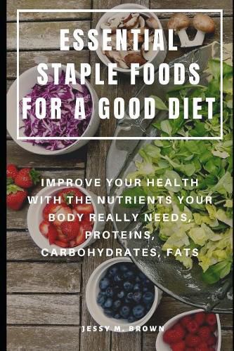 Essential Staple Foods for a Good Diet: Improve Your Health with the Nutrients Your Body Really Needs, Proteins, Carbohydrates, Fats