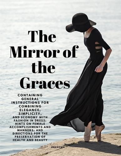 Cover image for The Mirror of the Graces - Containing General Instructions for Combining Elegance, Simplicity, and Economy with Fashion in Dress; Hints on Female Accomplishments and Manners; and Directions for the Preservation of Health and Beauty